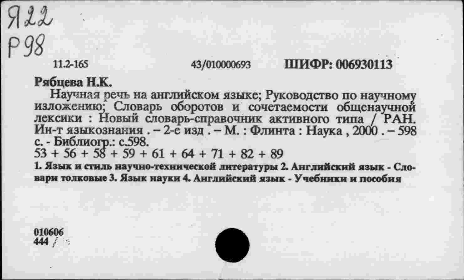 ﻿я и
рда
11.2-165	43/010000693 ШИФР: 006930113
Рябцева НДС
Научная речь на английском языке; Руководство по научному изложению;* Словарь оборотов и сочетаемости общенаучной лексики : Новый словарь-справочник активного типа / РАН. Ин-т языкознания . - 2-е изд . - М.: Флинта : Наука , 2000 . - 598 с. - Библиогр.: с.598.
53 + 56 + 58 + 59 + 61 + 64 + 71 + 82 + 89
1. Язык и стиль научно-технической литературы 2. Английский язык - Словари толковые 3. Язык науки 4. Английский язык - Учебники и пособия
010606
444 /